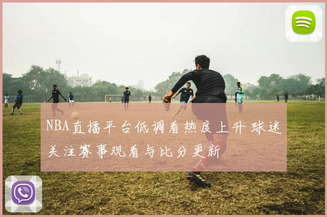 NBA直播平台低调看热度上升 球迷关注赛事观看与比分更新