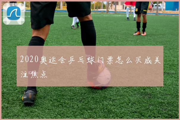 2020奥运会乒乓球门票怎么买成关注焦点