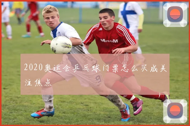 2020奥运会乒乓球门票怎么买成关注焦点
